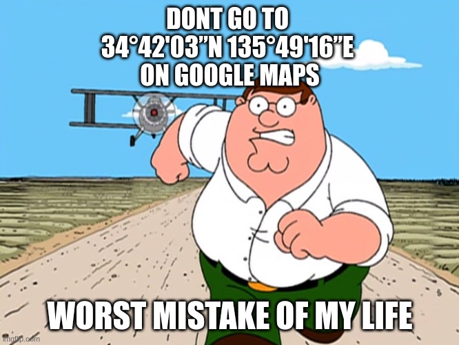 don't go there | DONT GO TO 
34°42'03”N 135°49'16”E 
ON GOOGLE MAPS; WORST MISTAKE OF MY LIFE | image tagged in peter griffin running away | made w/ Imgflip meme maker