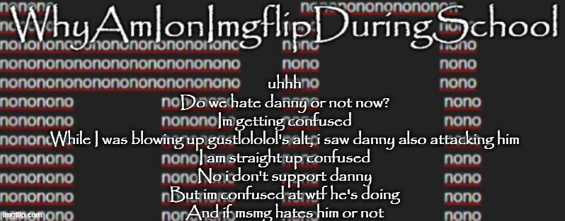 e | uhhh
Do we hate danny or not now?
Im getting confused
While I was blowing up gustlololol's alt, i saw danny also attacking him
I am straight up confused
No i don't support danny
But im confused at wtf he's doing
And if msmg hates him or not | image tagged in better announcement template whyamionimgflipduringschool | made w/ Imgflip meme maker