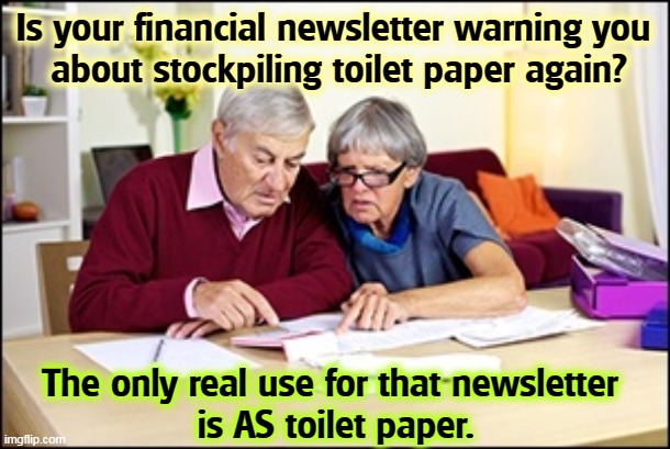There's good money in scaring old people. Ask Rupert Murdoch. | Is your financial newsletter warning you 
about stockpiling toilet paper again? The only real use for that newsletter 
is AS toilet paper. | image tagged in bad advice,toilet paper,not a true story | made w/ Imgflip meme maker
