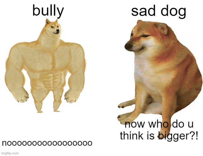 bully sad dog nooooooooooooooooo now who do u think is bigger?! | made w/ Imgflip meme maker