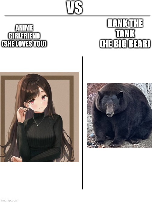 Blank White Template | VS; HANK THE TANK
(HE BIG BEAR); ANIME GIRLFRIEND
(SHE LOVES YOU) | image tagged in blank white template | made w/ Imgflip meme maker