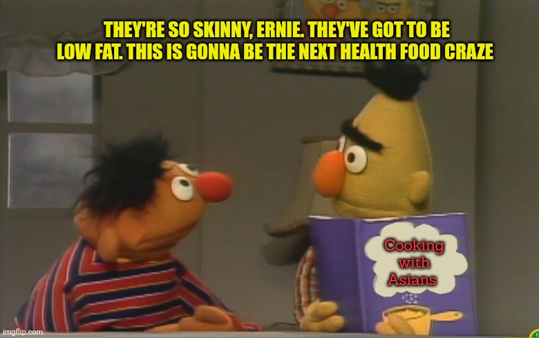 Health food | Cooking
 with 
Asians THEY'RE SO SKINNY, ERNIE. THEY'VE GOT TO BE LOW FAT. THIS IS GONNA BE THE NEXT HEALTH FOOD CRAZE | image tagged in healthy,food,sesame street,bert and ernie,nom nom nom | made w/ Imgflip meme maker