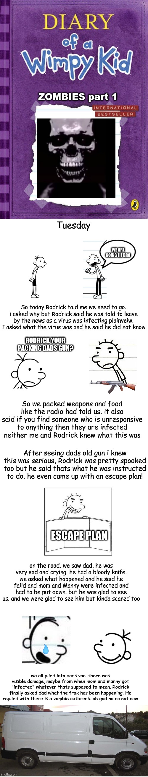 Part 1 | ZOMBIES part 1; Tuesday; WE ARE GOING LIL BRO; So today Rodrick told me we need to go. i asked why but Rodrick said he was told to leave by the news as a virus was infecting plainveiw. I asked what the virus was and he said he did not know; RODRICK YOUR PACKING DADS GUN? So we packed weapons and food like the radio had told us. it also said if you find someone who is unresponsive to anything then they are infected neither me and Rodrick knew what this was; After seeing dads old gun i knew this was serious, Rodrick was pretty spooked too but he said thats what he was instructed to do. he even came up with an escape plan! ESCAPE PLAN; on the road, we saw dad, he was very sad and crying. he had a bloody knife. we asked what happened and he said he faild and mom and Manny were infected and had to be put down. but he was glad to see us. and we were glad to see him but kinda scared too; we all piled into dads van. there was visible damage, maybe from when mom and manny got "infected" whatever thats supposed to mean. Rodrick finally asked dad what the frak has been happening. He replied with there is a zombie outbreak. oh god no no not now | image tagged in diary of a wimpy kid cover template,blank white template | made w/ Imgflip meme maker