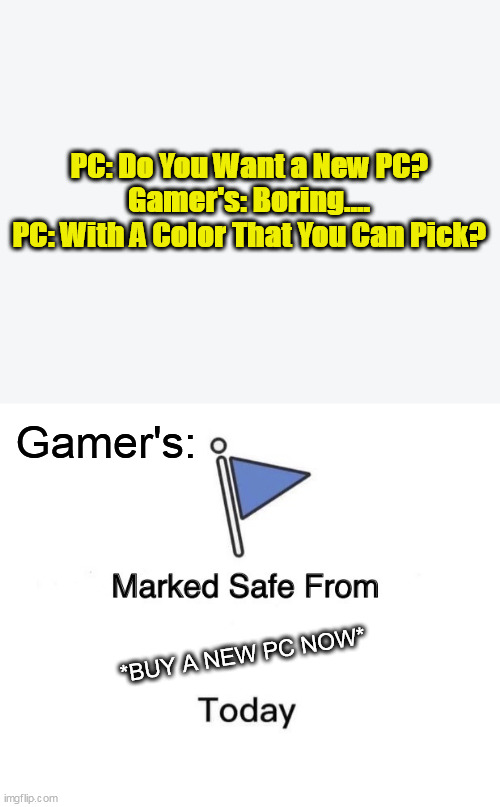Marked Safe From | PC: Do You Want a New PC?

Gamer's: Boring....


PC: With A Color That You Can Pick? Gamer's:; *BUY A NEW PC NOW* | image tagged in memes,marked safe from,lol so funny,gamers,funny memes | made w/ Imgflip meme maker