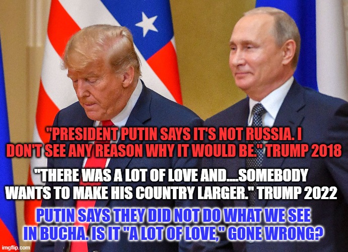 The "Useful Idiot," defends his "Handler." | "PRESIDENT PUTIN SAYS IT'S NOT RUSSIA. I DON'T SEE ANY REASON WHY IT WOULD BE." TRUMP 2018; "THERE WAS A LOT OF LOVE AND....SOMEBODY WANTS TO MAKE HIS COUNTRY LARGER." TRUMP 2022; PUTIN SAYS THEY DID NOT DO WHAT WE SEE IN BUCHA. IS IT "A LOT OF LOVE," GONE WRONG? | image tagged in politics | made w/ Imgflip meme maker