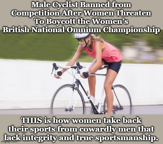 And the male that was banned had previously set the national junior men’s 25-mile record in 2018 | Male Cyclist Banned from Competition After Women Threaten To Boycott the Women’s British National Omnium Championship; THIS is how women take back their sports from cowardly men that lack integrity and true sportsmanship. | image tagged in unfair,men vs women,transport,liberal hypocrisy,women's rights | made w/ Imgflip meme maker