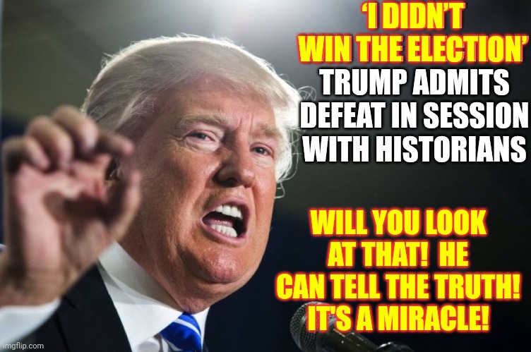 It's A Miracle | ‘I DIDN’T WIN THE ELECTION’
TRUMP ADMITS DEFEAT IN SESSION WITH HISTORIANS; ‘I DIDN’T WIN THE ELECTION’; WILL YOU LOOK AT THAT!  HE CAN TELL THE TRUTH!  IT'S A MIRACLE! | image tagged in donald trump,it's a miracle,memes,trump lies,liar liar,donald trump is a liar | made w/ Imgflip meme maker