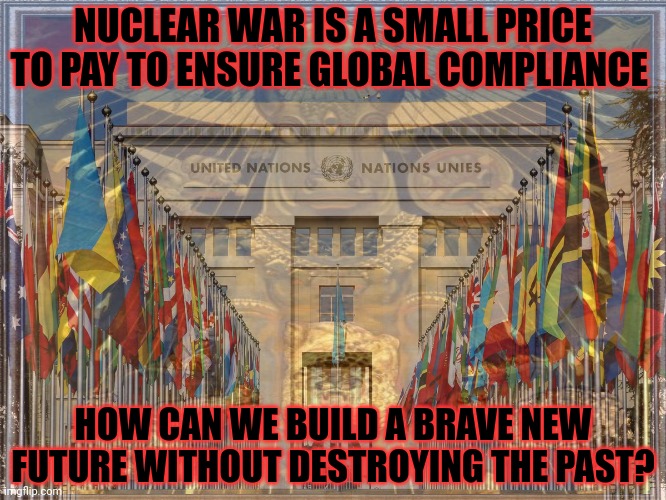 NWO | NUCLEAR WAR IS A SMALL PRICE TO PAY TO ENSURE GLOBAL COMPLIANCE; HOW CAN WE BUILD A BRAVE NEW FUTURE WITHOUT DESTROYING THE PAST? | image tagged in new world order,united nations,nuclear war,build back broker | made w/ Imgflip meme maker