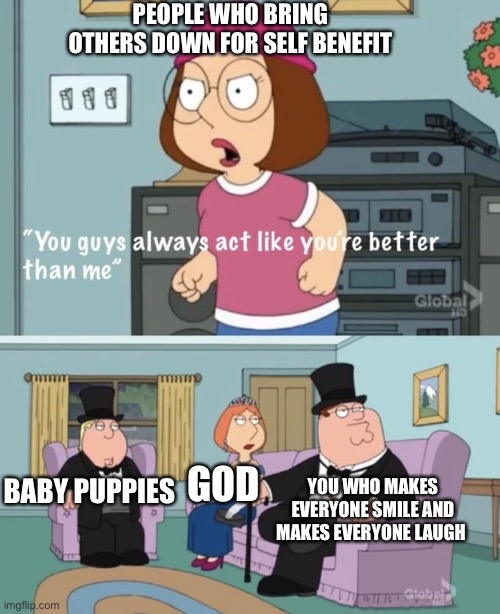 That's because... they are | PEOPLE WHO BRING OTHERS DOWN FOR SELF BENEFIT; BABY PUPPIES; YOU WHO MAKES EVERYONE SMILE AND MAKES EVERYONE LAUGH; GOD | image tagged in you act like you are better,wholesome | made w/ Imgflip meme maker