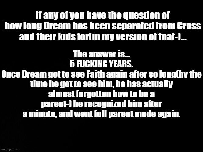 5. fucking. years. | If any of you have the question of how long Dream has been separated from Cross and their kids for(in my version of fnaf-)... The answer is...
5 FUCKING YEARS.
Once Dream got to see Faith again after so long(by the time he got to see him, he has actually almost forgotten how to be a parent-) he recognized him after a minute, and went full parent mode again. | image tagged in blck | made w/ Imgflip meme maker