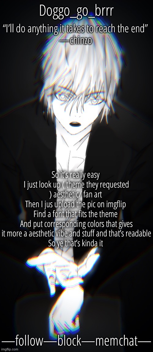 Yeah it’s pretty easy | So it’s really easy 
I just look up ( theme they requested ) aesthetic/ fan art 
Then I jus upload the pic on imgflip 
Find a font that fits the theme 
And put corresponding colors that gives it more a aesthetic vibe and stuff and that’s readable
So ye that’s kinda it | image tagged in doggo s chinzo announcement temp cuz it looks cool | made w/ Imgflip meme maker