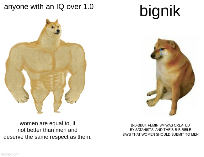 b | anyone with an IQ over 1.0; bignik; women are equal to, if not better than men and deserve the same respect as them. B-B-BBUT FEMINISM WAS CREATED BY SATANISTS  AND THE B-B-B-BIBLE SAYS THAT WOMEN SHOULD SUBMIT TO MEN | image tagged in memes,buff doge vs cheems,feminism | made w/ Imgflip meme maker