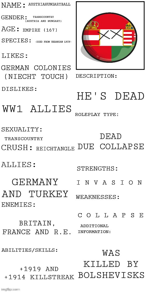 Austria-Hungary Ball | AUSTRIAHUNGARYBALL; TRANSCOUNTRY (AUSTRIA AND HUNGARY); EMPIRE (167); -DIED FROM UKRANIAN LVIV-; GERMAN COLONIES (NIECHT TOUCH); HE'S DEAD; WW1 ALLIES; DEAD DUE COLLAPSE; TRANSCOUNTRY; REICHTANGLE; I N V A S I O N; GERMANY AND TURKEY; C O L L A P S E; BRITAIN, FRANCE AND R.E. WAS KILLED BY BOLSHEVISKS; +1919 AND +1914 KILLSTREAK | image tagged in updated roleplay oc showcase | made w/ Imgflip meme maker