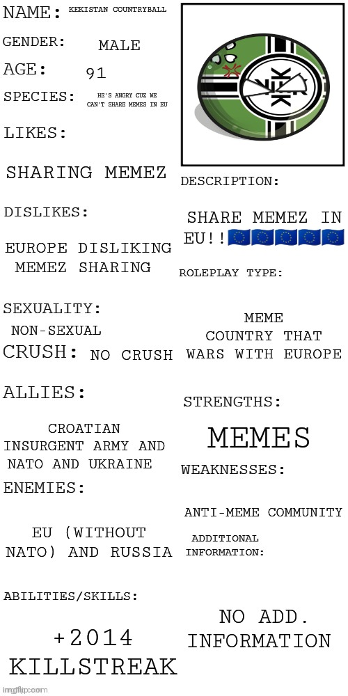 K e k i s t a n | KEKISTAN COUNTRYBALL; MALE; 91; HE'S ANGRY CUZ WE CAN'T SHARE MEMES IN EU; SHARING MEMEZ; SHARE MEMEZ IN EU!!🇪🇺🇪🇺🇪🇺🇪🇺🇪🇺; EUROPE DISLIKING MEMEZ SHARING; MEME COUNTRY THAT WARS WITH EUROPE; NON-SEXUAL; NO CRUSH; MEMES; CROATIAN INSURGENT ARMY AND NATO AND UKRAINE; ANTI-MEME COMMUNITY; EU (WITHOUT NATO) AND RUSSIA; NO ADD. INFORMATION; +2014 KILLSTREAK | image tagged in updated roleplay oc showcase | made w/ Imgflip meme maker
