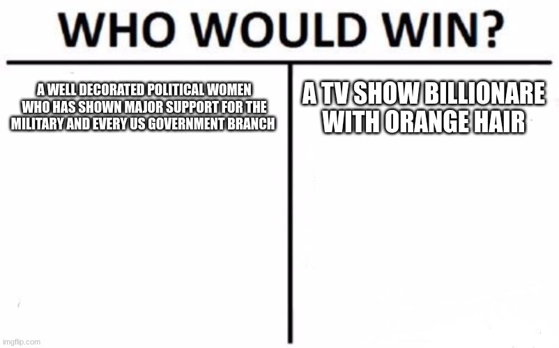 Who Would Win? | A WELL DECORATED POLITICAL WOMEN WHO HAS SHOWN MAJOR SUPPORT FOR THE MILITARY AND EVERY US GOVERNMENT BRANCH; A TV SHOW BILLIONARE WITH ORANGE HAIR | image tagged in memes,who would win | made w/ Imgflip meme maker