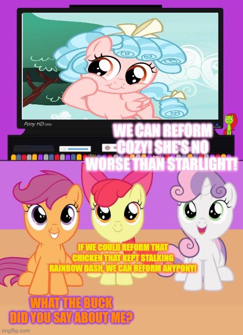 CMC goals | WE CAN REFORM COZY! SHE'S NO WORSE THAN STARLIGHT! IF WE COULD REFORM THAT CHICKEN THAT KEPT STALKING RAINBOW DASH, WE CAN REFORM ANYPONY! WHAT THE BUCK DID YOU SAY ABOUT ME? | image tagged in cozy glow,cmc,mlp,scootaloo is a chicken | made w/ Imgflip meme maker