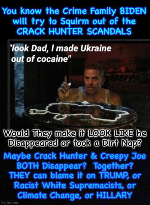 Devious Dems use One Stone, to rid themselves of Two Problems? | You know the Crime Family BIDEN
will try to Squirm out of the
CRACK HUNTER SCANDALS; Would They make it LOOK LIKE he
Disappeared or took a Dirt Nap? Maybe Crack Hunter & Creepy Joe
BOTH Disappear?  Together?
THEY can blame it on TRUMP, or
Racist White Supremacists, or
Climate Change, or HILLARY | image tagged in memes,dems will do anything,no boundaries,no limits,no principles no morals no values,anything goes for soulless dem politicians | made w/ Imgflip meme maker