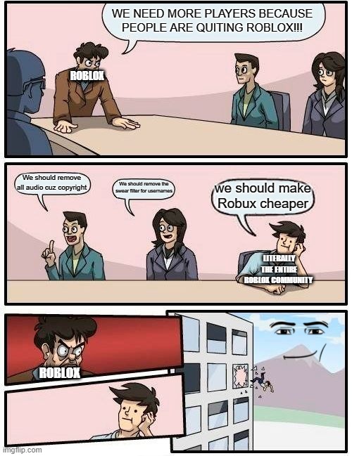 Boardroom Meeting Suggestion | WE NEED MORE PLAYERS BECAUSE PEOPLE ARE QUITING ROBLOX!!! ROBLOX; We should remove all audio cuz copyright; We should remove the swear filter for usernames; we should make Robux cheaper; LITERALLY THE ENTIRE ROBLOX COMMUNITY; ROBLOX | image tagged in memes,boardroom meeting suggestion | made w/ Imgflip meme maker