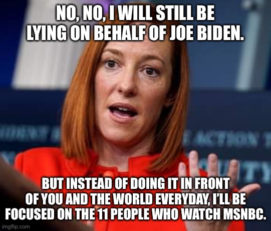 Jen Psaki Fire Bush |  NO, NO, I WILL STILL BE LYING ON BEHALF OF JOE BIDEN. BUT INSTEAD OF DOING IT IN FRONT OF YOU AND THE WORLD EVERYDAY, I’LL BE FOCUSED ON THE 11 PEOPLE WHO WATCH MSNBC. | image tagged in jen psaki fire bush,joe biden,msnbc | made w/ Imgflip meme maker