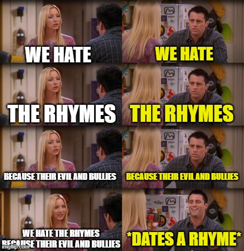 This an inside joke | WE HATE; WE HATE; THE RHYMES; THE RHYMES; BECAUSE THEIR EVIL AND BULLIES; BECAUSE THEIR EVIL AND BULLIES; WE HATE THE RHYMES BECAUSE THEIR EVIL AND BULLIES; *DATES A RHYME* | image tagged in joey repeat after me,inside joke | made w/ Imgflip meme maker