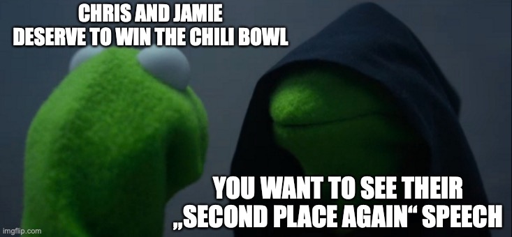 Evil Kermit | CHRIS AND JAMIE DESERVE TO WIN THE CHILI BOWL; YOU WANT TO SEE THEIR „SECOND PLACE AGAIN“ SPEECH | image tagged in memes,evil kermit,sunnyside | made w/ Imgflip meme maker