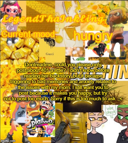 LegendThaInkling's Announcement Temp | hungry; Dontreadme, could you please only post about 401 a little? I didn't know before reading her backstory, but it became triggering to bad memories and anxiety related to the issues with my mom. I still want you to post because it makes you happy, but try not to post too much. Sorry if this is too much to ask :,< | image tagged in legendthainkling's announcement temp,drm oc | made w/ Imgflip meme maker