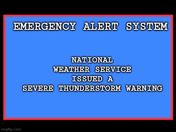 Emergency Alert System | EMERGENCY ALERT SYSTEM NATIONAL WEATHER SERVICE ISSUED A
SEVERE THUNDERSTORM WARNING | image tagged in emergency alert system | made w/ Imgflip meme maker
