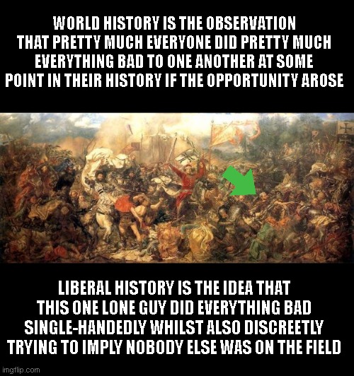 battle | WORLD HISTORY IS THE OBSERVATION THAT PRETTY MUCH EVERYONE DID PRETTY MUCH EVERYTHING BAD TO ONE ANOTHER AT SOME POINT IN THEIR HISTORY IF THE OPPORTUNITY AROSE; LIBERAL HISTORY IS THE IDEA THAT THIS ONE LONE GUY DID EVERYTHING BAD SINGLE-HANDEDLY WHILST ALSO DISCREETLY TRYING TO IMPLY NOBODY ELSE WAS ON THE FIELD | image tagged in battle | made w/ Imgflip meme maker