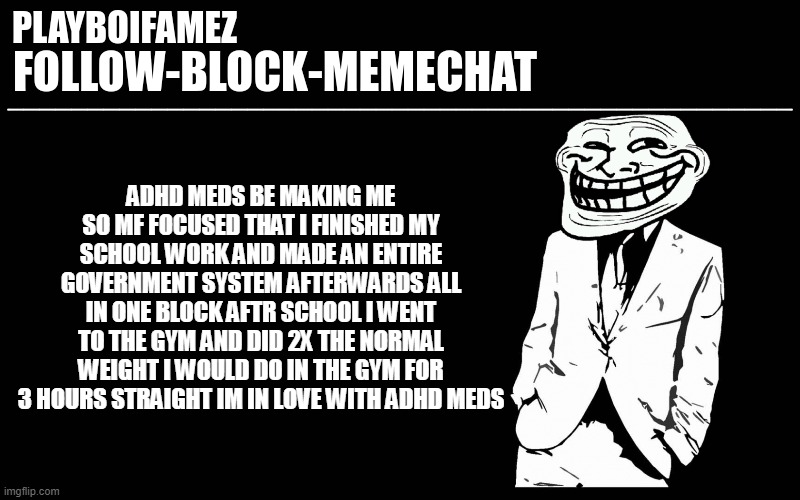 I take 75 sometimes 150mg of vyvanse I feel as if i was actually not to my full potential until I took vyvanse | ADHD MEDS BE MAKING ME SO MF FOCUSED THAT I FINISHED MY SCHOOL WORK AND MADE AN ENTIRE GOVERNMENT SYSTEM AFTERWARDS ALL IN ONE BLOCK AFTR SCHOOL I WENT TO THE GYM AND DID 2X THE NORMAL WEIGHT I WOULD DO IN THE GYM FOR 3 HOURS STRAIGHT IM IN LOVE WITH ADHD MEDS | image tagged in trollers font | made w/ Imgflip meme maker