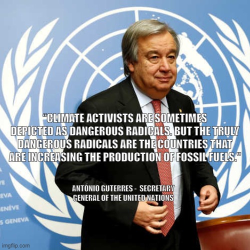 Guterras Quote IPCC report 4.4.22 | “CLIMATE ACTIVISTS ARE SOMETIMES DEPICTED AS DANGEROUS RADICALS. BUT THE TRULY DANGEROUS RADICALS ARE THE COUNTRIES THAT ARE INCREASING THE PRODUCTION OF FOSSIL FUELS."; ANTÓNIO GUTERRES -  SECRETARY GENERAL OF THE UNITED NATIONS | image tagged in climate change | made w/ Imgflip meme maker