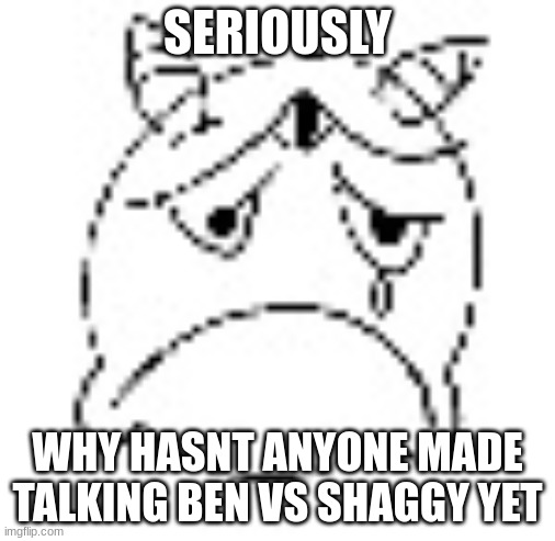 zad | SERIOUSLY; WHY HASNT ANYONE MADE TALKING BEN VS SHAGGY YET | image tagged in zad | made w/ Imgflip meme maker