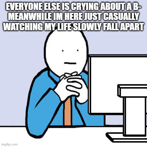 true story | EVERYONE ELSE IS CRYING ABOUT A B-
MEANWHILE IM HERE JUST CASUALLY WATCHING MY LIFE SLOWLY FALL APART | image tagged in staring at computer | made w/ Imgflip meme maker