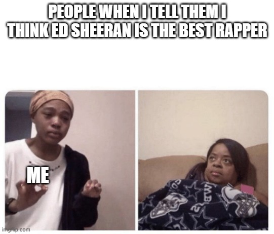 Me explaining why | PEOPLE WHEN I TELL THEM I THINK ED SHEERAN IS THE BEST RAPPER; ME | image tagged in me explaining why | made w/ Imgflip meme maker