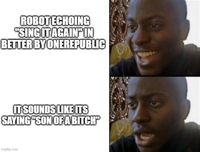 Happy to Sad | ROBOT ECHOING "SING IT AGAIN" IN BETTER BY ONEREPUBLIC; IT SOUNDS LIKE ITS SAYING "SON OF A BITCH" | image tagged in happy to sad | made w/ Imgflip meme maker