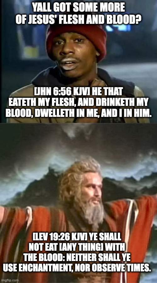 Eating Human Flesh? | YALL GOT SOME MORE OF JESUS' FLESH AND BLOOD? [JHN 6:56 KJV] HE THAT EATETH MY FLESH, AND DRINKETH MY BLOOD, DWELLETH IN ME, AND I IN HIM. [LEV 19:26 KJV] YE SHALL NOT EAT [ANY THING] WITH THE BLOOD: NEITHER SHALL YE USE ENCHANTMENT, NOR OBSERVE TIMES. | image tagged in memes,y'all got any more of that,prophet | made w/ Imgflip meme maker