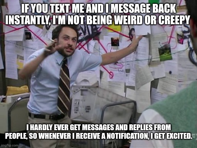Should I ask her out? | IF YOU TEXT ME AND I MESSAGE BACK INSTANTLY, I'M NOT BEING WEIRD OR CREEPY; I HARDLY EVER GET MESSAGES AND REPLIES FROM PEOPLE, SO WHENEVER I RECEIVE A NOTIFICATION, I GET EXCITED. | image tagged in charlie conspiracy always sunny in philidelphia,you can't explain that | made w/ Imgflip meme maker