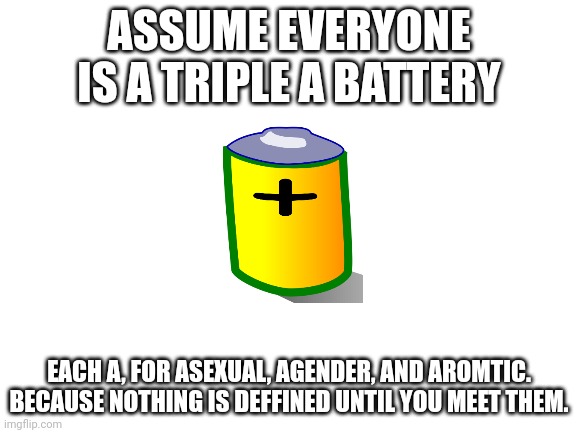 never judge a book by its cover and also im not going to find out if there is a limit to the number of letters in the title. sor | ASSUME EVERYONE IS A TRIPLE A BATTERY; EACH A, FOR ASEXUAL, AGENDER, AND AROMTIC. BECAUSE NOTHING IS DEFFINED UNTIL YOU MEET THEM. | image tagged in blank white template,hee hee | made w/ Imgflip meme maker