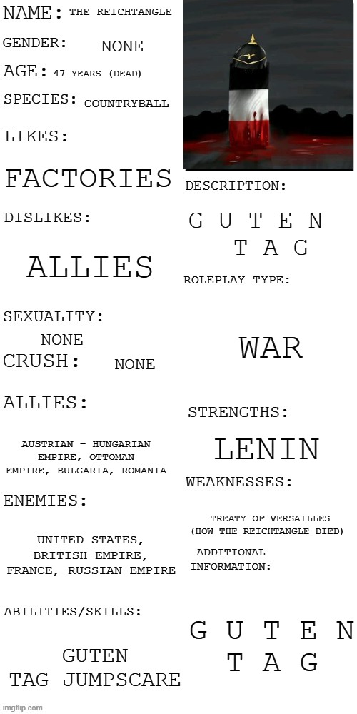 guten tag |  THE REICHTANGLE; NONE; 47 YEARS (DEAD); COUNTRYBALL; FACTORIES; G U T E N  
T A G; ALLIES; WAR; NONE; NONE; LENIN; AUSTRIAN - HUNGARIAN EMPIRE, OTTOMAN EMPIRE, BULGARIA, ROMANIA; TREATY OF VERSAILLES (HOW THE REICHTANGLE DIED); UNITED STATES, BRITISH EMPIRE, FRANCE, RUSSIAN EMPIRE; G U T E N

T A G; GUTEN TAG JUMPSCARE | image tagged in updated roleplay oc showcase,countryballs,fun,reichtangle | made w/ Imgflip meme maker