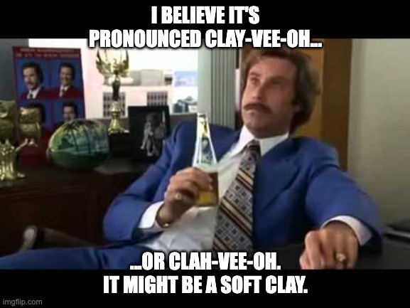 clay-vee-oh |  I BELIEVE IT'S PRONOUNCED CLAY-VEE-OH... ...OR CLAH-VEE-OH. IT MIGHT BE A SOFT CLAY. | image tagged in memes,well that escalated quickly,anchorman | made w/ Imgflip meme maker