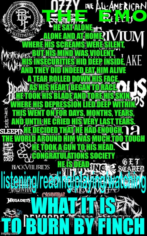 Like a bad star | HE SAT ALONE,
ALONE AND AT HOME,
WHERE HIS SCREAMS WERE SILENT,
BUT HIS MIND WAS VIOLENT.
HIS INSECURITIES HID DEEP INSIDE,
AND THEY DID INDEED EAT HIM ALIVE
A TEAR ROLLED DOWN HIS FACE,
AS HIS HEART BEGAN TO RACE.
HE TOOK HIS BLADE AND TORE HIS SKIN,
WHERE HIS DEPRESSION LIED DEEP WITHIN.
THIS WENT ON FOR DAYS, MONTHS, YEARS,
AND UNTIL HE CRIED HIS VERY LAST TEARS.
HE DECIDED THAT HE HAD ENOUGH,
THE WORLD AROUND HIM WAS MUCH TOO TOUGH
HE TOOK A GUN TO HIS HEAD.
CONGRATULATIONS SOCIETY
HE IS DEAD; WHAT IT IS TO BURN BY FINCH | image tagged in the emo s temp | made w/ Imgflip meme maker