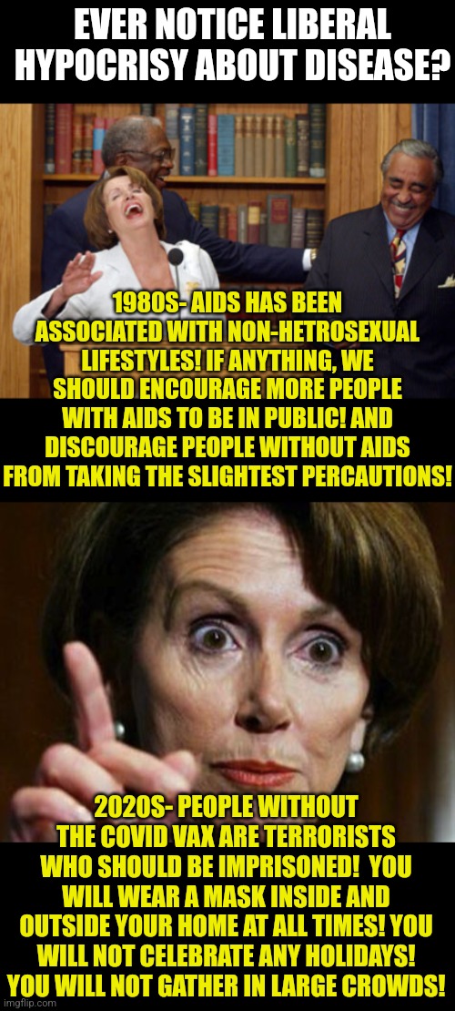 Desease is only bad depending on your politics? Uhhh ok. | EVER NOTICE LIBERAL HYPOCRISY ABOUT DISEASE? 1980S- AIDS HAS BEEN ASSOCIATED WITH NON-HETROSEXUAL LIFESTYLES! IF ANYTHING, WE SHOULD ENCOURAGE MORE PEOPLE WITH AIDS TO BE IN PUBLIC! AND DISCOURAGE PEOPLE WITHOUT AIDS FROM TAKING THE SLIGHTEST PERCAUTIONS! 2020S- PEOPLE WITHOUT THE COVID VAX ARE TERRORISTS WHO SHOULD BE IMPRISONED!  YOU WILL WEAR A MASK INSIDE AND OUTSIDE YOUR HOME AT ALL TIMES! YOU WILL NOT CELEBRATE ANY HOLIDAYS! YOU WILL NOT GATHER IN LARGE CROWDS! | image tagged in nancy pelosi laughing,nancy pelosi no spending problem,illness,covid19,change my mind | made w/ Imgflip meme maker
