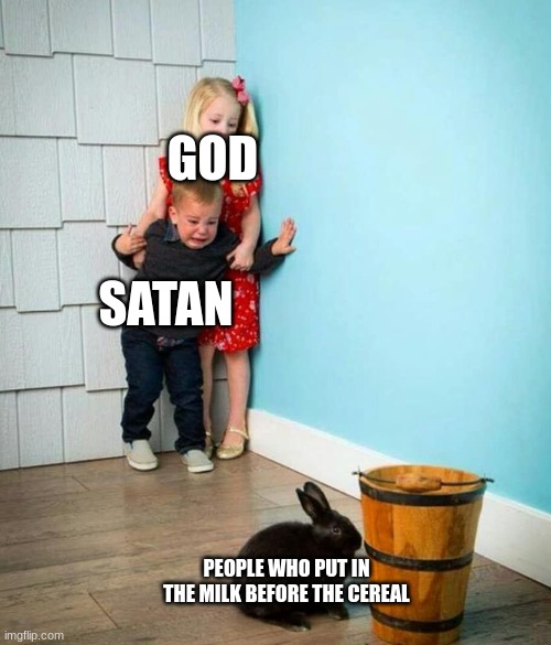 Children scared of rabbit | GOD; SATAN; PEOPLE WHO PUT IN THE MILK BEFORE THE CEREAL | image tagged in children scared of rabbit | made w/ Imgflip meme maker
