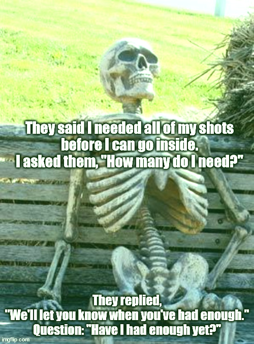 Waiting Skeleton Meme | They said I needed all of my shots
before I can go inside.
I asked them, "How many do I need?"; They replied,
"We'll let you know when you've had enough."
Question: "Have I had enough yet?" | image tagged in memes,waiting skeleton | made w/ Imgflip meme maker