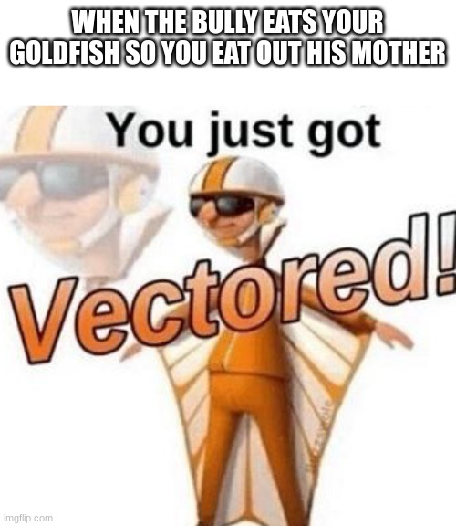 I have destroyed a child now | WHEN THE BULLY EATS YOUR GOLDFISH SO YOU EAT OUT HIS MOTHER | image tagged in you just got vectored | made w/ Imgflip meme maker