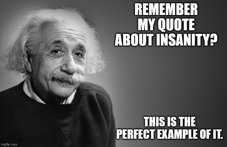 albert einstein quotes | REMEMBER MY QUOTE ABOUT INSANITY? THIS IS THE PERFECT EXAMPLE OF IT. | image tagged in albert einstein quotes | made w/ Imgflip meme maker