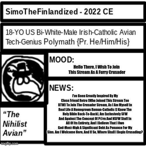 Can I Join The Crusade? I Only Wish To Do God's Work (See Image For Details) | Hello There, I Wish To Join 
This Stream As A Furry Crusader; I've Been Greatly Inspired By My Close Friend Retro (Who Joined This Stream Too BTW) To Join The Crusader Stream, As I Am Myself In Real Life A Homegrown Roman-Catholic (I Know The Holy Bible Back-To-Back), Am Exclusively SFW And Against The Concept Of P@rn And NSFW Stuff In All Of Its Entirety, And I Believe That I Owe God-Most-High A Significant Debt As Penance For My Sins. Am I Welcome Here, And If So, Where Shall I Begin Crusading? | image tagged in simothefinlandized announcement template 2 0 | made w/ Imgflip meme maker