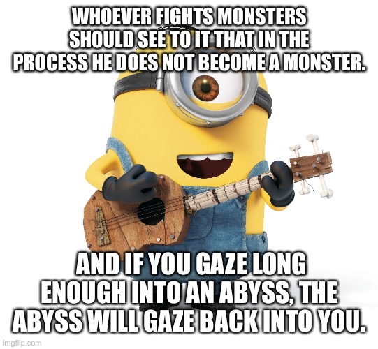 WHOEVER FIGHTS MONSTERS SHOULD SEE TO IT THAT IN THE PROCESS HE DOES NOT BECOME A MONSTER. AND IF YOU GAZE LONG ENOUGH INTO AN ABYSS, THE ABYSS WILL GAZE BACK INTO YOU. | made w/ Imgflip meme maker
