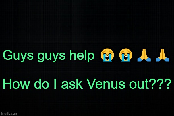 . | Guys guys help 😭😭🙏🙏; How do I ask Venus out??? | image tagged in the black | made w/ Imgflip meme maker