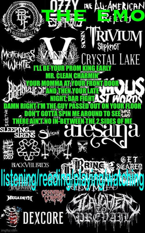 2 sides of me by hinder | I'LL BE YOUR PROM KING EARLY
MR. CLEAN CHARMIN' YOUR MOMMA AT YOUR FRONT DOOR
AND THEN YOUR LATE NIGHT, BAR FIGHT
DAMN RIGHT I'M THE GUY PASSED OUT ON YOUR FLOOR
DON'T GOTTA SPIN ME AROUND TO SEE
THERE AIN'T NO IN-BETWEEN THE 2 SIDES OF ME | image tagged in the emo s temp | made w/ Imgflip meme maker