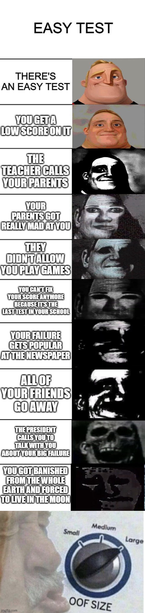 insert title | EASY TEST; THERE'S AN EASY TEST; YOU GET A LOW SCORE ON IT; THE TEACHER CALLS YOUR PARENTS; YOUR PARENTS GOT REALLY MAD AT YOU; THEY DIDN'T ALLOW YOU PLAY GAMES; YOU CAN'T FIX YOUR SCORE ANYMORE BECAUSE IT'S THE LAST TEST IN YOUR SCHOOL; YOUR FAILURE GETS POPULAR AT THE NEWSPAPER; ALL OF YOUR FRIENDS GO AWAY; THE PRESIDENT CALLS YOU TO TALK WITH YOU ABOUT YOUR BIG FAILURE; YOU GOT BANISHED FROM THE WHOLE EARTH AND FORCED TO LIVE IN THE MOON | image tagged in mr incredible becoming uncanny,easy test | made w/ Imgflip meme maker